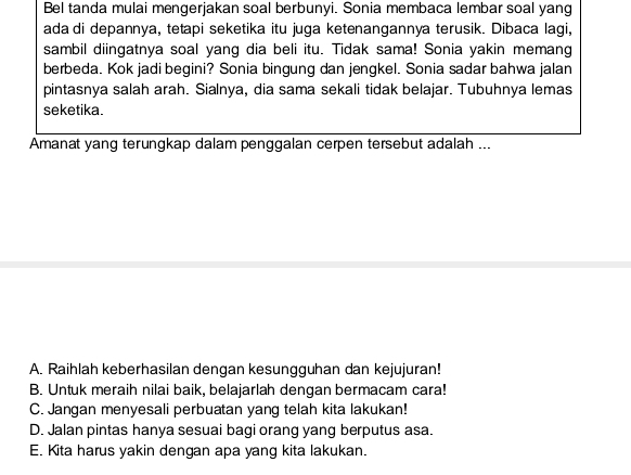 Bel tanda mulai mengerjakan soal berbunyi. Sonia membaca lembar soal yang
ada di depannya, tetapi seketika itu juga ketenangannya terusik. Dibaca lagi,
sambil diingatnya soal yang dia beli itu. Tidak sama! Sonia yakin memang
berbeda. Kok jadi begini? Sonia bingung dan jengkel. Sonia sadar bahwa jalan
pintasnya salah arah. Sialnya, dia sama sekali tidak belajar. Tubuhnya lemas
seketika.
Amanat yang terungkap dalam penggalan cerpen tersebut adalah ...
A. Raihlah keberhasilan dengan kesungguhan dan kejujuran!
B. Untuk meraih nilai baik, belajarlah dengan bermacam cara!
C. Jangan menyesali perbuatan yang telah kita lakukan!
D. Jalan pintas hanya sesuai bagi orang yang berputus asa.
E. Kita harus yakin dengan apa yang kita lakukan.