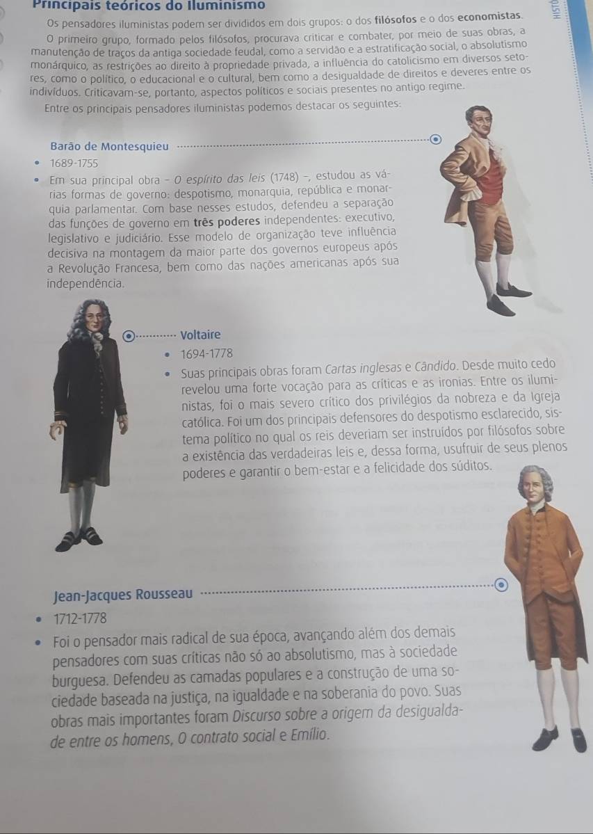 Principais teóricos do Iluminismo
Os pensadores iluministas podem ser divididos em dois grupos: o dos filósofos e o dos economistas. 5
O primeiro grupo, formado pelos filósofos, procurava criticar e combater, por meio de suas obras, a
manutenção de traços da antiga sociedade feudal, como a servidão e a estratificação social, o absolutismo
monárquico, as restrições ao direito à propriedade privada, a influência do catolicismo em diversos seto-
res, como o político, o educacional e o cultural, bem como a desigualdade de direitos e deveres entre os
indivíduos. Criticavam-se, portanto, aspectos políticos e sociais presentes no antigo regime.
Entre os principais pensadores iluministas podemos destacar os seguintes:
a
Barão de Montesquieu
1689-1755
Em sua principal obra - O espírito das leis (1748) -, estudou as vá-
rias formas de governo: despotismo, monarquia, república e monar-
quia parlamentar. Com base nesses estudos, defendeu a separação
das funções de governo em três poderes independentes: executivo,
legislativo e judiciário. Esse modelo de organização teve influência
decisiva na montagem da maior parte dos governos europeus após
a Revolução Francesa, bem como das nações americanas após sua
independência.
Voltaire
1694-1778
Suas principais obras foram Cartas inglesas e Cândido. Desde muito cedo
revelou uma forte vocação para as críticas e as ironias. Entre os ilumi-
nistas, foi o mais severo crítico dos privilégios da nobreza e da Igreja
católica. Foi um dos principais defensores do despotismo esclarecido, sis-
tema político no qual os reis deveriam ser instruídos por filósofos sobre
a existência das verdadeiras leis e, dessa forma, usufruir de seus plenos
poderes e garantir o bem-estar e a felicidade dos súditos.
Jean-Jacques Rousseau
1712-1778
Foi o pensador mais radical de sua época, avançando além dos demais
pensadores com suas críticas não só ao absolutismo, mas à sociedade
burguesa. Defendeu as camadas populares e a construção de uma so-
ciedade baseada na justiça, na igualdade e na soberania do povo. Suas
obras mais importantes foram Discurso sobre a origer da desigualda-
de entre os homens, O contrato social e Emílio.