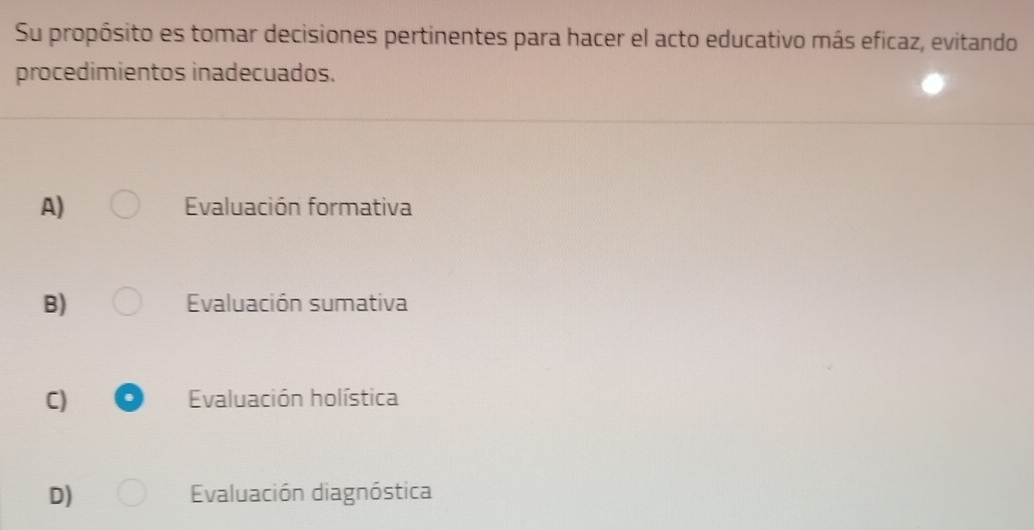 Su propósito es tomar decisiones pertinentes para hacer el acto educativo más eficaz, evitando
procedimientos inadecuados.
A) Evaluación formativa
B) Evaluación sumativa
C) Evaluación holística
D) Evaluación diagnóstica