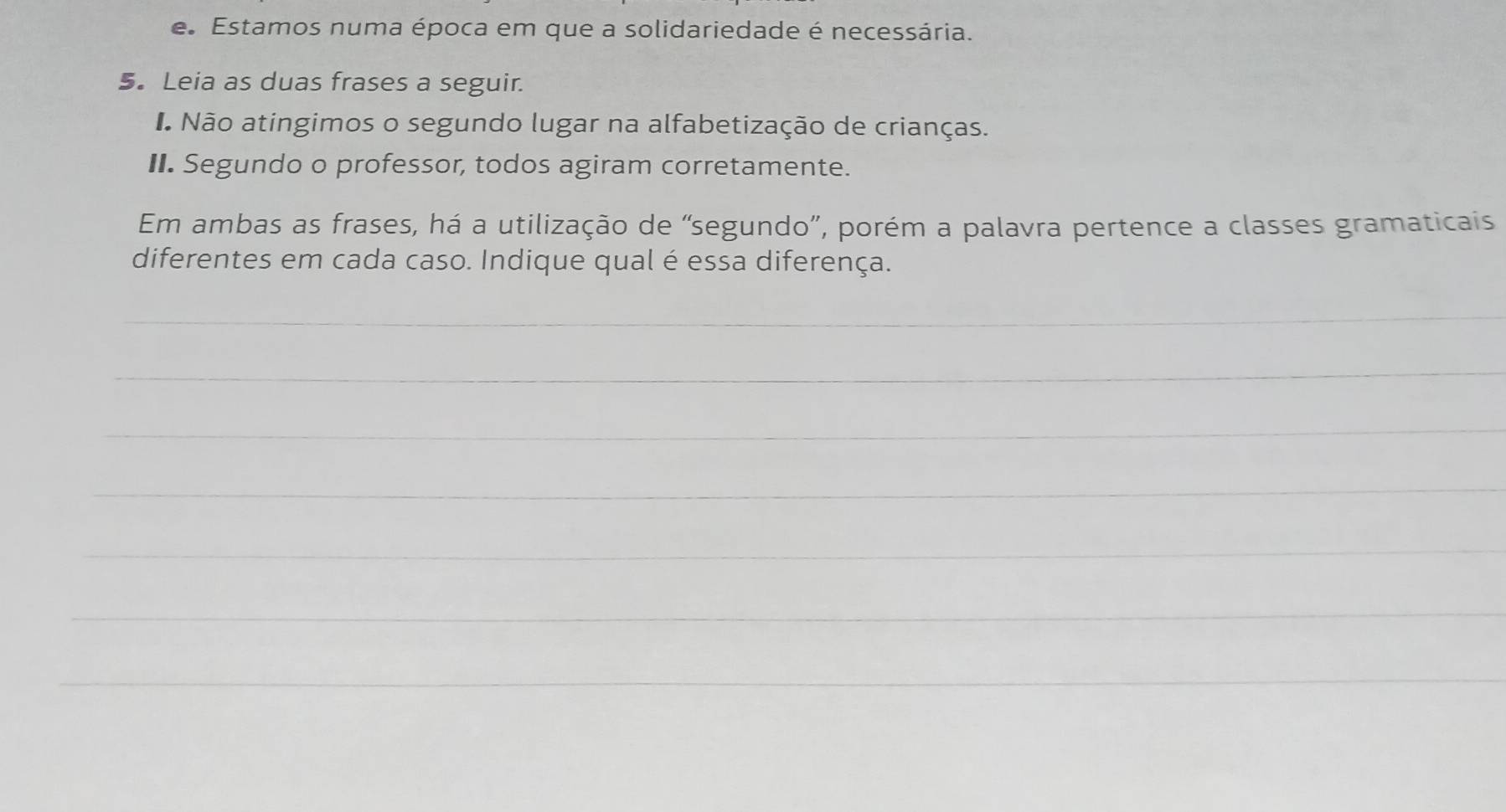 Estamos numa época em que a solidariedade é necessária. 
5. Leia as duas frases a seguir. 
I Não atingimos o segundo lugar na alfabetização de crianças. 
II. Segundo o professor, todos agiram corretamente. 
Em ambas as frases, há a utilização de “segundo”, porém a palavra pertence a classes gramaticais 
diferentes em cada caso. Indique qual é essa diferença. 
_ 
_ 
_ 
_ 
_ 
_ 
_