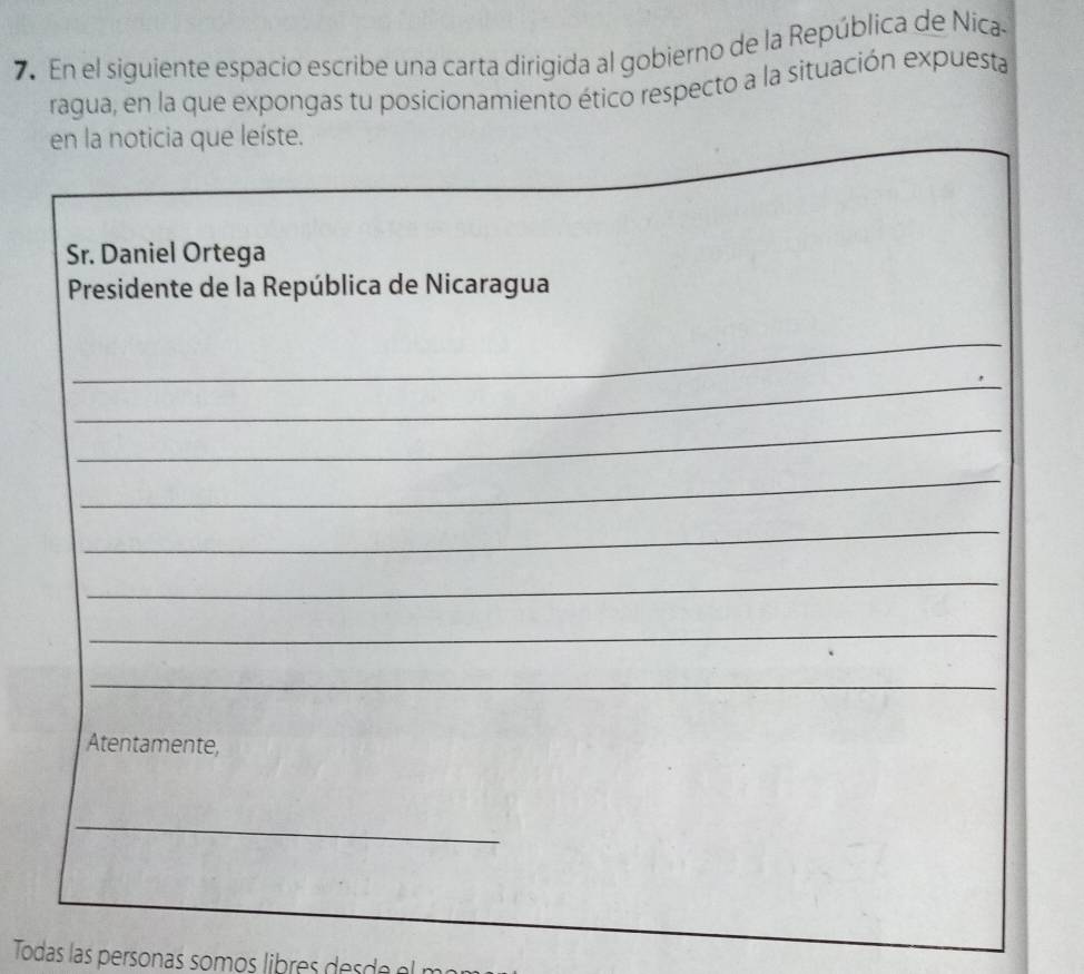 En el siguiente espacio escribe una carta dirigida al gobierno de la República de Níca 
ragua, en la que expongas tu posicionamiento ético respecto a la situación expuesta 
en la noticia que leíste. 
Sr. Daniel Ortega 
Presidente de la República de Nicaragua 
_ 
_ 
_ 
_ 
_ 
_ 
_ 
_ 
Atentamente, 
_ 
Todas las personas somos libres ae