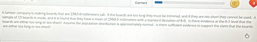 A lumber company is making boards that are 2563.0 millimeters tall. If the boards are too long they must be trimmed, and if they are too short they cannot be used. A 
sample of 15 boards is made, and it is found that they have a mean of 2560.5 millimeters with a standard deviation of 8.0. is there evidence at the 0.1 level that the 
boards are either too long or too short? Assume the population distribution is approximately normal. Is there sufficient evidence to support the claim that the boards 
are either too long or too short?