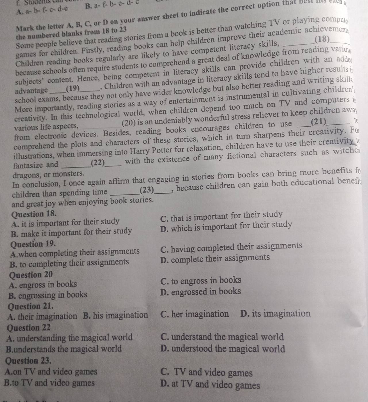 Stüdents v
A. a- b- f- c- d-e B. a- f b-e-
Mark the letter A, B, C, or D on your answer sheet to indicate the correct option that best ns cacn 
Some people believe that reading stories from a book is better than watching TV or playing compute
the numbered blanks from 18 to 23
(18)
games for children. Firstly, reading books can help children improve their academic achievements
Children reading books regularly are likely to have competent literacy skills,_
because schools often require students to comprehend a great deal of knowledge from reading variou
subjects’ content. Hence, being competent in literacy skills can provide children with an adde(
advantage (19) . Children with an advantage in literacy skills tend to have higher results i
school exams, because they not only have wider knowledge but also better reading and writing skills
More importantly, reading stories as a way of entertainment is instrumental in cultivating children'
creativity. In this technological world, when children depend too much on TV and computers i
various life aspects, (20) is an undeniably wonderful stress reliever to keep children away
from electronic devices. Besides, reading books encourages children to use _(21)_ to
comprehend the plots and characters of these stories, which in turn sharpens their creativity. Fo
illustrations, when immersing into Harry Potter for relaxation, children have to use their creativity t
fantasize and _(22)_ with the existence of many fictional characters such as witches
dragons, or monsters.
In conclusion, I once again affirm that engaging in stories from books can bring more benefits fo
children than spending time __, because children can gain both educational benefit 
(23)
and great joy when enjoying book stories.
Question 18.
A. it is important for their study C. that is important for their study
B. make it important for their study D. which is important for their study
Question 19.
A.when completing their assignments C. having completed their assignments
B. to completing their assignments D. complete their assignments
Question 20
A. engross in books C. to engross in books
B. engrossing in books D. engrossed in books
Question 21.
A. their imagination B. his imagination C. her imagination D. its imagination
Question 22
A. understanding the magical world C. understand the magical world
B.understands the magical world D. understood the magical world
Question 23.
A.on TV and video games C. TV and video games
B.to TV and video games D. at TV and video games