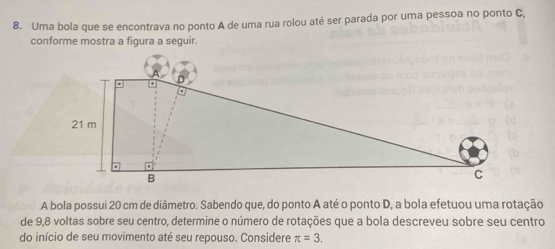 Uma bola que se encontrava no ponto A de uma rua rolou até ser parada por uma pessoa no ponto C, 
conforme mostra a figura a seguir. 
A bola possui 20 cm de diâmetro. Sabendo que, do ponto A até o ponto D, a bola efetuou uma rotação 
de 9,8 voltas sobre seu centro, determine o número de rotações que a bola descreveu sobre seu centro 
do início de seu movimento até seu repouso. Considere π =3.