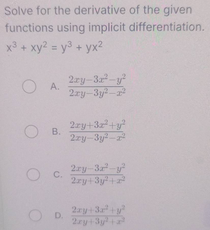 Solve for the derivative of the given
functions using implicit differentiation.
x^3+xy^2=y^3+yx^2
A.  (2xy-3x^2-y^2)/2xy-3y^2-x^2 
B.  (2xy+3x^2+y^2)/2xy-3y^2-x^2 
C.  (2xy-3x^2-y^2)/2xy+3y^2+x^2 
D.  (2xy+3x^2+y^2)/2xy+3y^2+x^2 