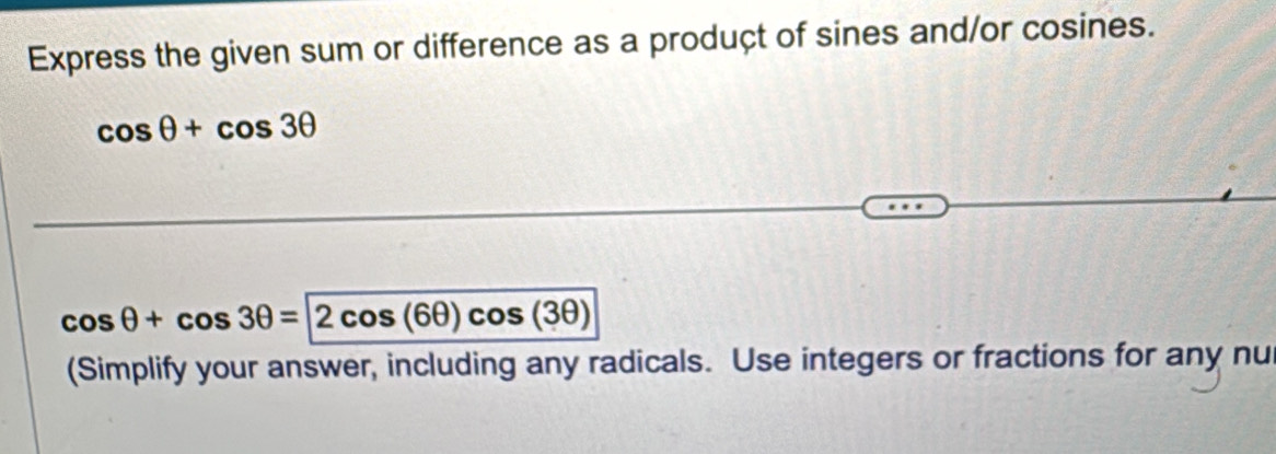 Express the given sum or difference as a produçt of sines and/or cosines.
cos θ +cos 3θ
cos θ +cos 3θ =2cos (6θ )cos (3θ )
(Simplify your answer, including any radicals. Use integers or fractions for any nu