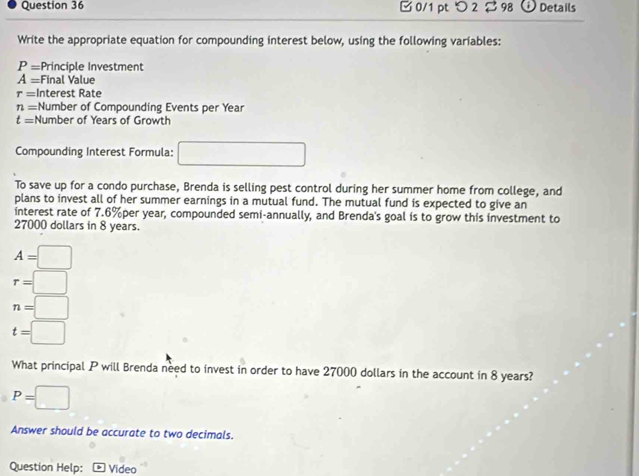 □0/1 pt つ 2 □ 98 Details 
Write the appropriate equation for compounding interest below, using the following variables:
P= Principle Investment
A= Final Value
r= Interest Rate
n= :Number of Compounding Events per Year
t= Number of Years of Growth 
Compounding Interest Formula: □  
To save up for a condo purchase, Brenda is selling pest control during her summer home from college, and 
plans to invest all of her summer earnings in a mutual fund. The mutual fund is expected to give an 
interest rate of 7.6%per year, compounded semi-annually, and Brenda's goal is to grow this investment to
27000 dollars in 8 years.
A=□
r=□
n=□
t=□
What principal P will Brenda need to invest in order to have 27000 dollars in the account in 8 years?
P=□
Answer should be accurate to two decimals. 
Question Help: Video