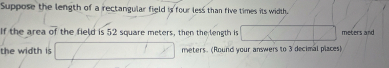 Suppose the length of a rectangular field is four less than five times its width. 
If the area of the field is 52 square meters, then the length is meters and 
the width is meters. (Round your answers to 3 decimal places)