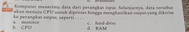 Bramware
2. Komputer menerima data dari perangkat input. Selanjutnya, data tersebut
HOTS akan menuju CPU untuk diproses hingga menghasilkan output yang dikirim
ke perangkat output, seperti . . . .
a. monitor c. hard-drive
b. CPU d. RAM