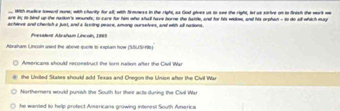 With malice toward none; with charity for all; with firmness in the right, as God gives us to see the right, let us strive on to finish the work we
are in; to bind up the nation's wounds; to care for him who shall have borne the battle, and for his widow, and his orphan - to do all which may
achieve and cherish a just, and a lasting peace, among ourselves, and with all nations.
President Abraham Lincoln, 1965
Abraham Lncoln used the above quote to explain how (SSUSH96)
Americans should reconstruct the torn nation after the Civil War
the United States should add Texas and Oregon the Union after the Civil War
Northerners would punish the South for their acts during the Civil War
he wanted to help protect Americans growing interest South America