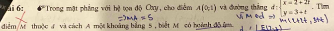 ai 6: *Trong mặt phẳng với hệ tọa độ Oxy, cho điểm A(0;1) và đường thắng beginarrayr d: beginarrayr x=2+2t y=3+tendarray endarray 、 Tim 
điểm M thuộc đ và cách A một khoảng bằng 5 , biết M có hoành độ âm.