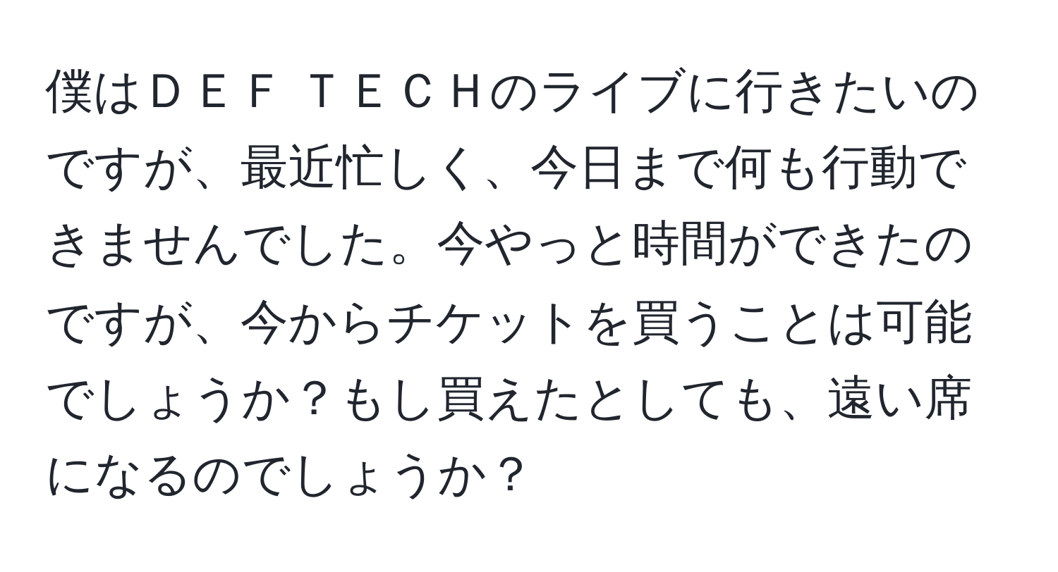 僕はＤＥＦ ＴＥＣＨのライブに行きたいのですが、最近忙しく、今日まで何も行動できませんでした。今やっと時間ができたのですが、今からチケットを買うことは可能でしょうか？もし買えたとしても、遠い席になるのでしょうか？