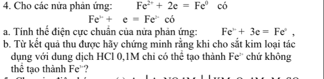 Cho các nửa phản ứng: Fe^(2+)+2e=Fe^0 có
Fe^(3+)+e=Fe^(2+)co
a. Tính thể điện cực chuẩn của nửa phản ứng: Fe^(3+)+3e=Fe^0, 
b. Từ kết quả thu được hãy chứng minh rằng khi cho sắt kim loại tác 
dụng với dung dịch HCl 0, 1M chi có thể tạo thành Fe² chứ không 
thể tạo thành Fe ?