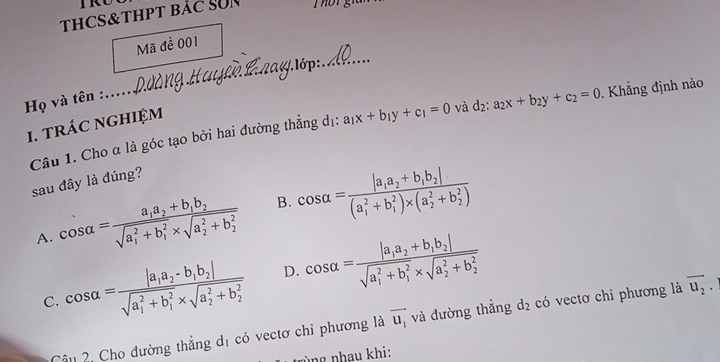 TRU
THCS&tHPT bảC SUN
_
Mã đề 001
_
. lớp:
Họ và tên :....
Câu 1. Cho α là góc tạo bởi hai đường thẳng dị: a_1x+b_1y+c_1=0 và d_2:a_2x+b_2y+c_2=0. Khẳng định nào
1. tRÁC NGHIỆM
sau đây là đúng?
A. cos alpha =frac a_1a_2+b_1b_2(sqrt(a_1)^2+b_1^2* sqrt (a_2)^2+b_2^2) B. cos alpha =frac |a_1a_2+b_1b_2|((a_1)^2+b_1^(2)* (a_2^2+b_2^2))
C. cos alpha =frac |a_1a_2-b_1b_2|(sqrt(a_1)^2+b_1^2* sqrt (a_2)^2+b_2^2) D. cos alpha =frac |a_1a_2+b_1b_2|(sqrt(a_1)^2+b_1^2* sqrt (a_2)^2+b_2^2)
Câu 2, Cho đường thẳng dị có vectơ chỉ phương là vector u_1 và đường thẳng d_2 có vectơ chỉ phương là overline u_2. 
ùng nhau khi: