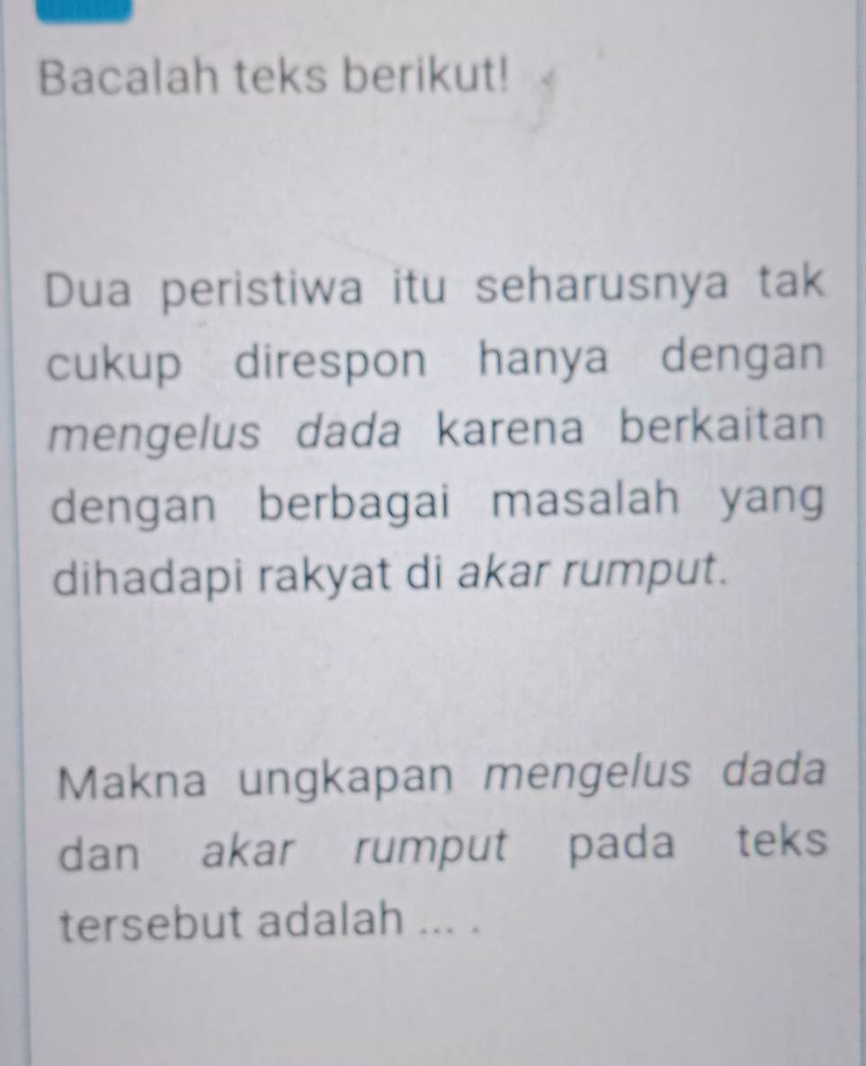 Bacalah teks berikut! 
Dua peristiwa itu seharusnya tak 
cukup direspon hanya dengan 
mengelus dada karena berkaitan 
dengan berbagai masalah yang 
dihadapi rakyat di akar rumput. 
Makna ungkapan mengelus dada 
dan akar rumput pada teks 
tersebut adalah ... .