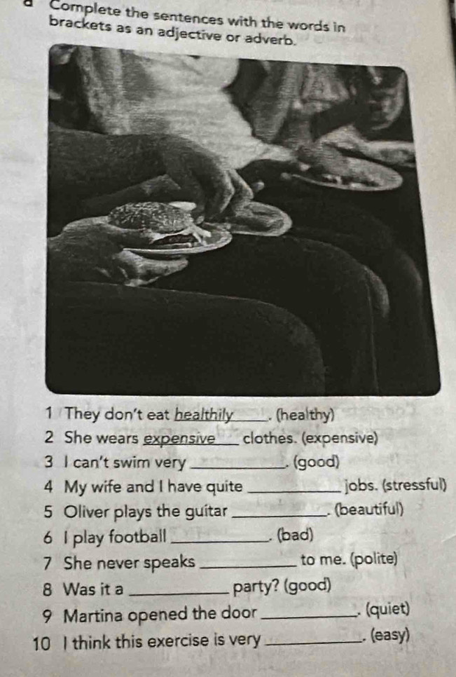 a Complete the sentences with the words in 
brackets as an adjective or adverb. 
1 They don't eat healthily _____. (healthy) 
2 She wears expensive____ clothes. (expensive) 
3 I can't swim very _. (good) 
4 My wife and I have quite _jobs. (stressful) 
5 Oliver plays the guitar _. (beautiful) 
6 I play football _. (bad) 
7 She never speaks _to me. (polite) 
8 Was it a _party? (good) 
9 Martina opened the door _. (quiet) 
10 I think this exercise is very _. (easy)