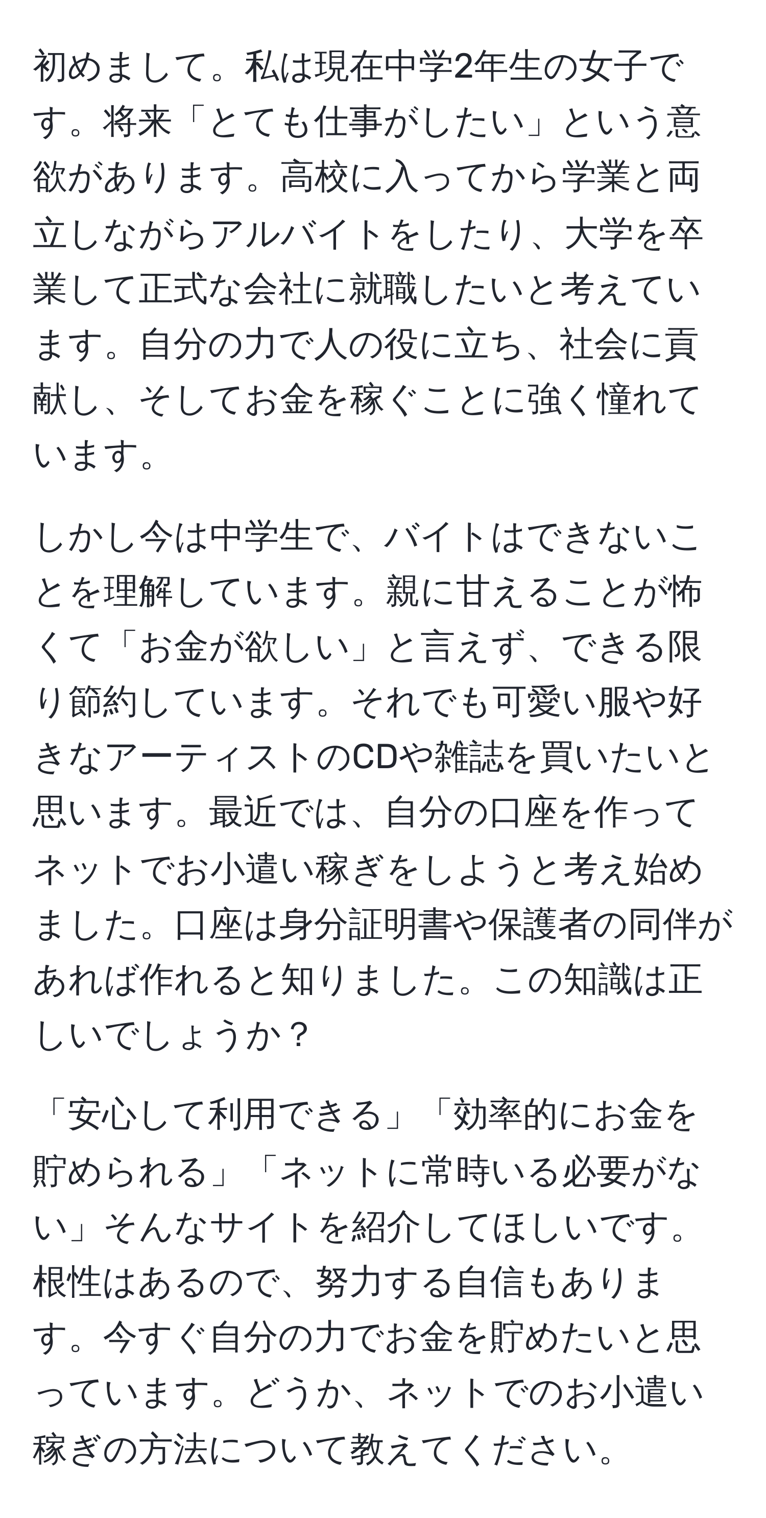 初めまして。私は現在中学2年生の女子です。将来「とても仕事がしたい」という意欲があります。高校に入ってから学業と両立しながらアルバイトをしたり、大学を卒業して正式な会社に就職したいと考えています。自分の力で人の役に立ち、社会に貢献し、そしてお金を稼ぐことに強く憧れています。

しかし今は中学生で、バイトはできないことを理解しています。親に甘えることが怖くて「お金が欲しい」と言えず、できる限り節約しています。それでも可愛い服や好きなアーティストのCDや雑誌を買いたいと思います。最近では、自分の口座を作ってネットでお小遣い稼ぎをしようと考え始めました。口座は身分証明書や保護者の同伴があれば作れると知りました。この知識は正しいでしょうか？

「安心して利用できる」「効率的にお金を貯められる」「ネットに常時いる必要がない」そんなサイトを紹介してほしいです。根性はあるので、努力する自信もあります。今すぐ自分の力でお金を貯めたいと思っています。どうか、ネットでのお小遣い稼ぎの方法について教えてください。