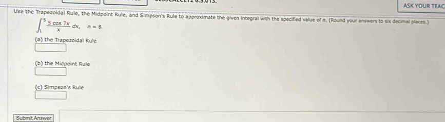 ASK YOUR TEAC 
Use the Trapezoidal Rule, the Midpoint Rule, and Simpson's Rule to approximate the given integral with the specified value of n. (Round your answers to six decimal places.)
∈t _1^(5frac 5cos 7x)xdx, n=8
(a) the Trapezoidal Rule 
(b) the Midpoint Rule 
(c) Simpson's Rule 
Submit Answer