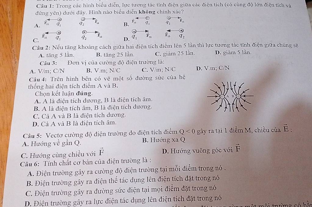 Trong các hình biểu diễn, lực tương tác tĩnh điện giữa các diện tích (có cùng độ lớn điện tích và
đứng yên) dưới đây. Hình nào biểu diễn không chính xác?
A. F_21 q_1 q_2 vector F_12 B. overline F_21 q_1 q_2 overline F_11
overline F_21
C. q_1 q_2 overline F_12 D. q_1 vector F_21 vector F_12 q_2
Câu 2: Nếu tăng khoảng cách giữa hai điện tích điểm lên 5 lần thì lực tương tác tĩnh điện giữa chúng sẽ
A. tăng 5 lần. B. tăng 25 lần. C. giảm 25 lần. D. giảm 5 lần.
Câu 3: Đơn vị của cường độ điện trường là:
A. V/m; C/N B. V.m; N/C C. V/m; N/C D. V.m; C/N
Câu 4: Trên hình bên có vẽ một số đường sức của hệ
thống hai điện tích điểm A và B.
Chọn kết luận đúng.
A. A là điện tích dương, B là diện tích âm.
B. A là điện tích âm, B là điện tích dương.
C. Cả A và B là điện tích dương.
D. Cả A và B là điện tích âm.
Câu 5: Vectơ cường độ điện trường do điện tích điểm Q<0</tex> gây ra tại 1 điểm M, chiều của vector E:
A. Hướng về gần Q. B. Hướng xa Q
C. Hướng cùng chiều với vector F D. Hướng vuông góc với vector F
Câu 6: Tính chất cơ bản của điện trường là :
A. Điện trường gây ra cường độ điện trường tại mỗi điểm trong nó .
B. Điện trường gây ra điện thể tác dụng lên điện tích đặt trong nó
C. Điện trường gây ra đường sức điện tại mọi điểm đặt trong nó
D. Điện trường gây ra lực điện tác dụng lên điện tích đặt trong nó
môi trường có hà