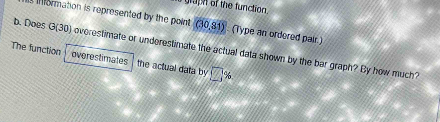 graph of the function. 
is information is represented by the point. (30,81). (Type an ordered pair.) 
b. Does G(30) overestimate or underestimate the actual data shown by the bar graph? By how much? 
The function overestimates the actual data by □ %.