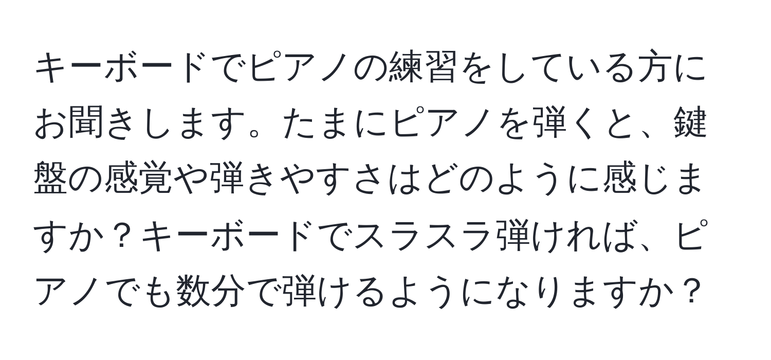 キーボードでピアノの練習をしている方にお聞きします。たまにピアノを弾くと、鍵盤の感覚や弾きやすさはどのように感じますか？キーボードでスラスラ弾ければ、ピアノでも数分で弾けるようになりますか？