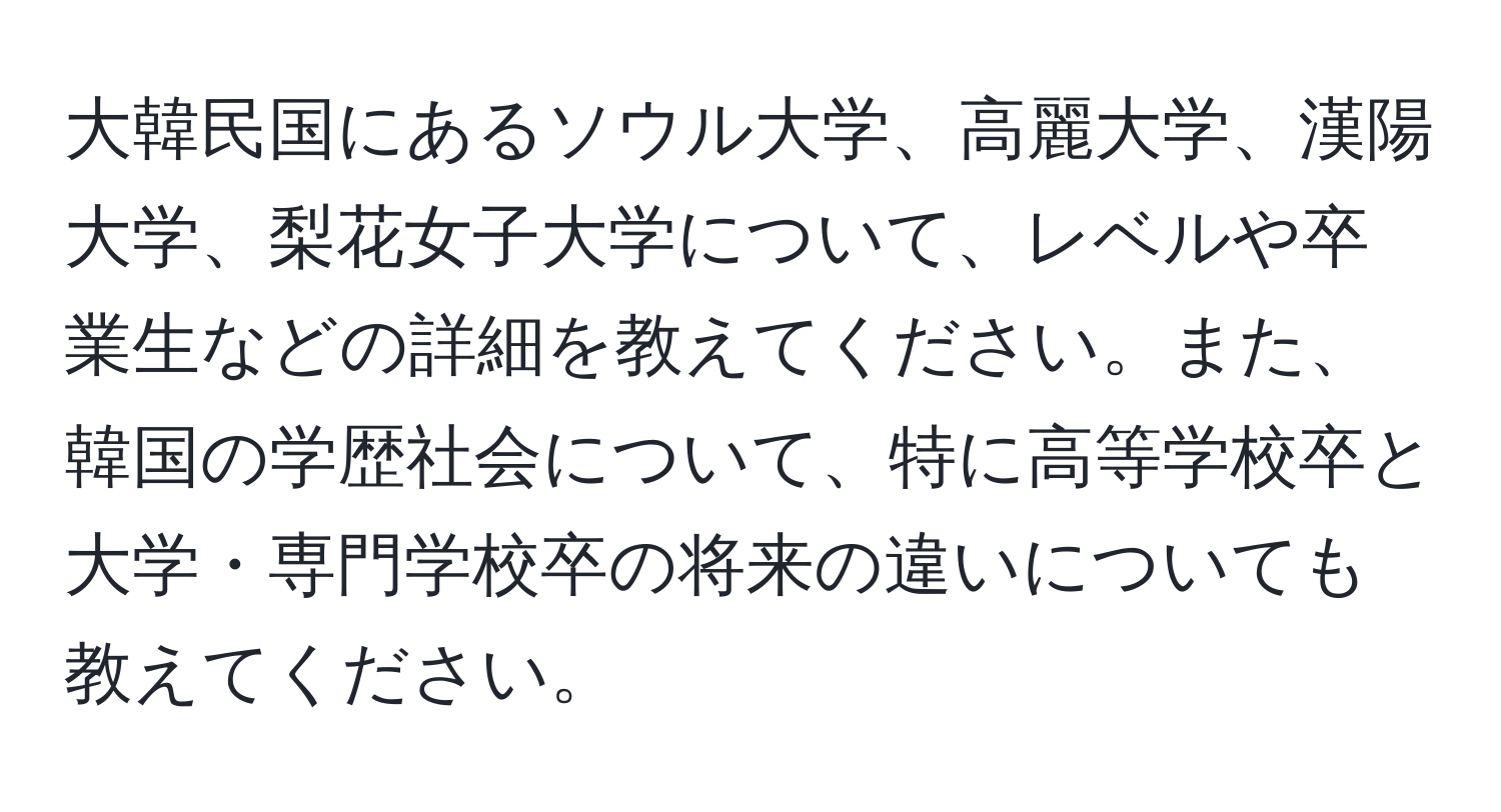 大韓民国にあるソウル大学、高麗大学、漢陽大学、梨花女子大学について、レベルや卒業生などの詳細を教えてください。また、韓国の学歴社会について、特に高等学校卒と大学・専門学校卒の将来の違いについても教えてください。