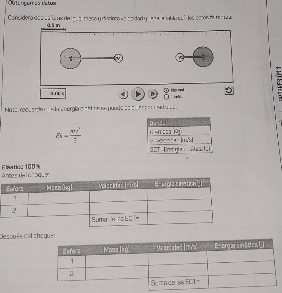 Obtengamos datos
Considera dos esferas de igual masa y distinta velocidad y llena la tabla coñ los datos faltantes:
0.5 m
K 2
Normal
0.00 s 4 Lento
D
Nota: recuerda que la energía cinética se puede calcular por medio de:
Ek= mv^2/2 
Elástico 100%
tes del choque:
Después del choque: