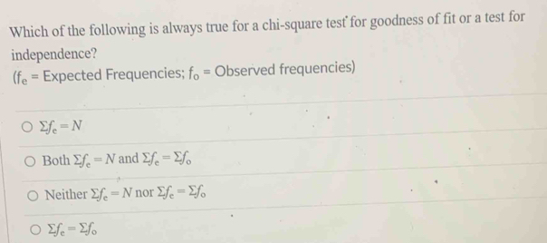 Which of the following is always true for a chi-square test for goodness of fit or a test for
independence?
(f_e= Expected Frequencies; f_o=0 bserved frequencies)
sumlimits f_e=N
Both sumlimits f_e=N and sumlimits f_e=sumlimits f_o
Neither sumlimits f_e=N nor sumlimits f_e=sumlimits f_o
sumlimits f_e=sumlimits f_o