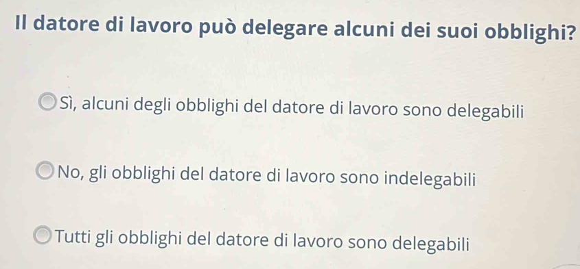 Il datore di lavoro può delegare alcuni dei suoi obblighi?
Sì, alcuni degli obblighi del datore di lavoro sono delegabili
No, gli obblighi del datore di lavoro sono indelegabili
Tutti gli obblighi del datore di lavoro sono delegabili