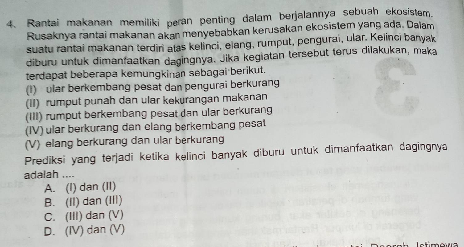 Rantai makanan memiliki peran penting dalam berjalannya sebuah ekosistem.
Rusaknya rantai makanan akan menyebabkan kerusakan ekosistem yang ada. Dalam
suatu rantai makanan terdiri atas kelinci, elang, rumput, pengurai, ular. Kelinci banyak
diburu untuk dimanfaatkan dagingnya. Jika kegiatan tersebut terus dilakukan, maka
terdapat beberapa kemungkinan sebagai berikut.
(1) ular berkembang pesat dan pengurai berkurang
(II) rumput punah dan ular kekurangan makanan
(III) rumput berkembang pesat dan ular berkurang
(IV) ular berkurang dan elang berkembang pesat
(V) elang berkurang dan ular berkurang
Prediksi yang terjadi ketika kelinci banyak diburu untuk dimanfaatkan dagingnya
adalah ....
A. (I) dan (II)
B. (II) dan (III)
C. (III) dan (V)
D. (IV) dan (V)