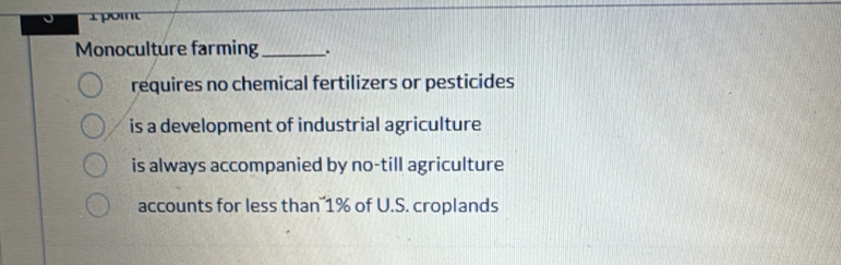 pom
Monoculture farming_ .
requires no chemical fertilizers or pesticides
is a development of industrial agriculture
is always accompanied by no-till agriculture
accounts for less than 1% of U.S. croplands