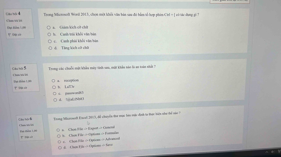 Câu hỏi 4 Trong Microsoft Word 2013, chọn một khối văn bản sau đó bắm tổ hợp phím Ctrl+[coticdunggi ?
Chưa trả lời
Đạt điểm 1,00 a. Giảm kích cỡ chữ
P Đặt cờ b. Canh trái khối văn bản
c. Canh phải khối văn bản
d. Tăng kích cỡ chữ
Câu hỏi 5 Trong các chuỗi mật khẩu máy tính sau, mật khẩu nào là an toàn nhất ?
Chưa trà lời
Đạt điểm 1,00 a. reception
Đặt cờ b. LaT3r
c. password83
d. !@aLtNb83
Câu hỏi 6 Trong Microsoft Excel 2013, để chuyển thư mục lưu mặc định ta thực hiện như thể nào ?
Chưa trà lời
Đạt điểm 1,00 a. ChonFile->Exportto General
Đặt cờ b. ChonFileto Optionsto Formulas
c. ChqnFile->Options->Advanced
d. ChonFileto Optionsto Save