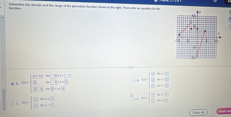 Determine the domain and the range of the piecewise function shown to the right. Then write an equation for the
function.
for -9|≤ x
for -3≤ x≤ 0
B. f(x)=beginarrayl .6x* x □ .6x* x □ .6x* xendarray. x=□  * □  x x> endarray
A. f(x)=beginarrayl  ((x+10))/(4)   ((3x-9))/(3x-9) endarray. for 0
C. f(x)=beginarrayl □ forx≤ □  □ forx>□ endarray. D. f(x)=beginarrayl □ forx
Clear all Final che