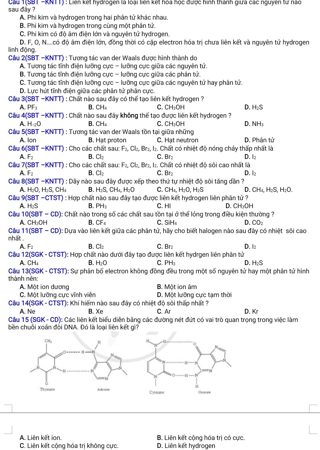 Cầu 1(SBT -KNTT) : Liên kết hydrogen là loại liên kết hóa học được hình thành giữa các nguyên tử nào
sau đây ?
A. Phi kim và hydrogen trong hai phân tử khác nhau.
B. Phi kim và hydrogen trong cùng một phân tử.
C. Phi kim có độ âm điện lớn và nguyên tử hydrogen.
D. F, O, N....có độ âm điện lớn, đồng thời có cặp electron hóa trị chưa liên kết và nguyên tử hydrogen
linh động.
Câu 2(SBT-KNTT) : Tương tác van der Waals được hình thành do
A. Tương tác tĩnh điện lưỡng cực - lưỡng cực giữa các nguyên tử.
B. Tương tác tĩnh điện lưỡng cực - lưỡng cực giữa các phân tử.
C. Tương tác tĩnh điện lưỡng cực - lưỡng cực giữa các nguyên tử hay phân tử.
D. Lực hút tĩnh điện giữa các phân tử phân cực.
Câu 3(SBT -KNTT) : Chất nào sau đây có thể tạo liên kết hydrogen ?
A. PF_3 B. CH_4 C. CH_3OH D. H_2S
Câu 4(SBT - -KNTT () : Chất nào sau đây không thể tạo được liên kết hydrogen ?
A. H_-2O B. CH_4 C. CH_3OH D. NH_3
Câu 5(SBT -KNTT) : Tương tác van der Waals tồn tại giữa những
A. lon B. Hạt proton C. Hạt neutron D. Phân tử
Câu 6(SBT-KNTT) : Cho các chất sau: F_2,Cl_2, Br_2 , 12. Chất có nhiệt độ nóng chảy thấp nhất là
A. F_2 B. Cl_2 C. Br_2 D. l2
Câu 7(S BT -KNTT) :  Cho các chất sau: F_2, Cl_2, , Br2, I2. Chất có nhiệt độ sôi cao nhất là
A. F_2 B. Cl₂ C. Br2 D. l₂
Câu 8( (SBT-KNTT) : Dãy nào sau đây được xếp theo thứ tự nhiệt độ sôi tăng dần ?
A. H_2O,H_2S,CH_4 B. H_2S,CH_4, H_2O C. CH_4,H_2O,H_2S D. CH_4,H_2S,H_2O.
Câu 9(SBT-CTST) : Hợp chất nào sau đây tạo được liên kết hydrogen liên phân tử ?
A. H_2S B. PH_3 C. HI D. CH_3OH
Câu 10(SBT-CD) ): Chất nào trong số các chất sau tồn tại ở thể lỏng trong điều kiện thường ?
A. CH_3OH B. CF_4 C. SiH₄ D. CO_2
Câu 11(S BT -CD ): Dựa vào liên kết giữa các phân tử, hãy cho biết halogen nào sau đây có nhiệt sôi cao
nhất .
A. F_2 B. Cl₂ C. Br D. l2
Câu 12(SGK - CTST): Hợp chất nào dưới đây tạo được liên kết hydrgen liên phân tử
A. CH_4 B. H_2O C. PH_3 D. H_2S
Câu 13(SGK - CTST): Sự phân bố electron không đồng đều trong một số nguyên tử hay một phân tử hình
thành nên:
A. Một ion dương B. Một ion âm
C. Một lưỡng cực vĩnh viễn D. Một lưỡng cực tạm thời
Câu 14(SGK - CTST): Khí hiếm nào sau đây có nhiệt độ sôi thấp nhất ?
A. Ne B. Xe C. Ar D. Kr
Câu 15(SGK-CD ): Các liên kết biểu diễn bằng các đường nét đứt có vai trò quan trọng trong việc làm
bền chuỗi xoắn đôi DNA. Đó là loại liên kết gì?
A. Liên kết ion. B. Liên kết cộng hóa trị có cực.
C. Liên kết cộng hóa trị không cực. D. Liên kết hydrogen