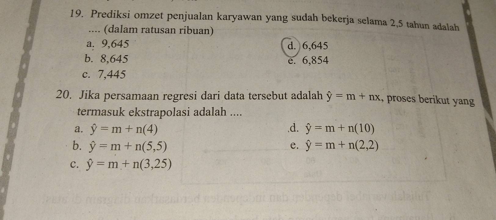 Prediksi omzet penjualan karyawan yang sudah bekerja selama 2,5 tahun adalah
.... (dalam ratusan ribuan)
a. 9,645 d. 6,645
b. 8,645 e. 6,854
c. 7,445
20. Jika persamaan regresi dari data tersebut adalah hat y=m+nx , proses berikut yang
termasuk ekstrapolasi adalah ....
a. hat y=m+n(4) .d. hat y=m+n(10)
b. hat y=m+n(5,5) e. hat y=m+n(2,2)
c. hat y=m+n(3,25)