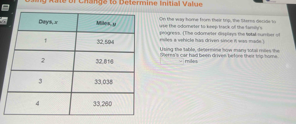 ing Rate of Change to Determine Initial Value 
On the way home from their trip, the Sterns decide to
sqrt(x) use the odometer to keep track of the family's 
progress. (The odometer displays the total number of
miles a vehicle has driven since it was made.) 
Using the table, determine how many total miles the 
Sterns's car had been driven before their trip home.
miles