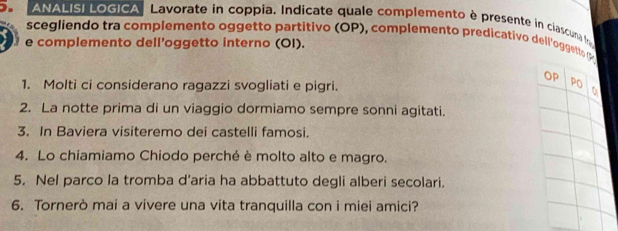 a ANALISI LOGICA Lavorate in coppia. Indicate quale complemento è presente in ciascuna ( 
scegliendo tra complemento oggetto partitivo (OP), complemento predicativo dell'oggetto (p 
e complemento dell’oggetto interno (OI). 
OP 
1. Molti ci considerano ragazzi svogliati e pigri. 
2. La notte prima di un viaggio dormiamo sempre sonni agitati. 
3. In Baviera visiteremo dei castelli famosi. 
4. Lo chiamiamo Chiodo perché è molto alto e magro. 
5. Nel parco la tromba d’aria ha abbattuto degli alberi secolari. 
6. Tornerò mai a vivere una vita tranquilla con i miei amici?