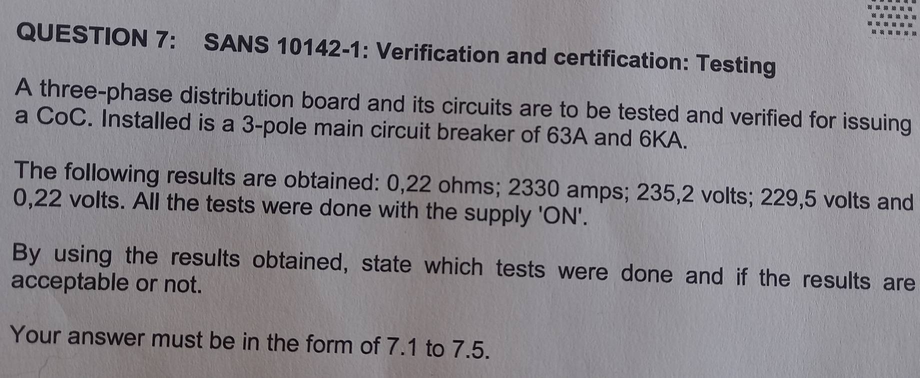 SANS 10142-1: Verification and certification: Testing 
A three-phase distribution board and its circuits are to be tested and verified for issuing 
a CoC. Installed is a 3 -pole main circuit breaker of 63A and 6KA. 
The following results are obtained: 0,22 ohms; 2330 amps; 235,2 volts; 229,5 volts and
0,22 volts. All the tests were done with the supply 'ON'. 
By using the results obtained, state which tests were done and if the results are 
acceptable or not. 
Your answer must be in the form of 7.1 to 7.5.