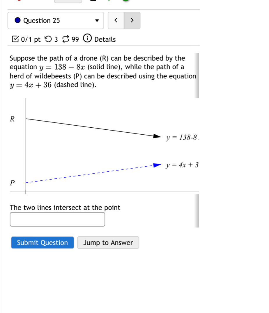 < >
0/1 pt つ 3 [ 99 i Details
Suppose the path of a drone (R) can be described by the
equation y=138-8x (solid line), while the path of a
herd of wildebeests (P) can be described using the equation
y=4x+36 (dashed line).
The two lines intersect at the point
Submit Question Jump to Answer