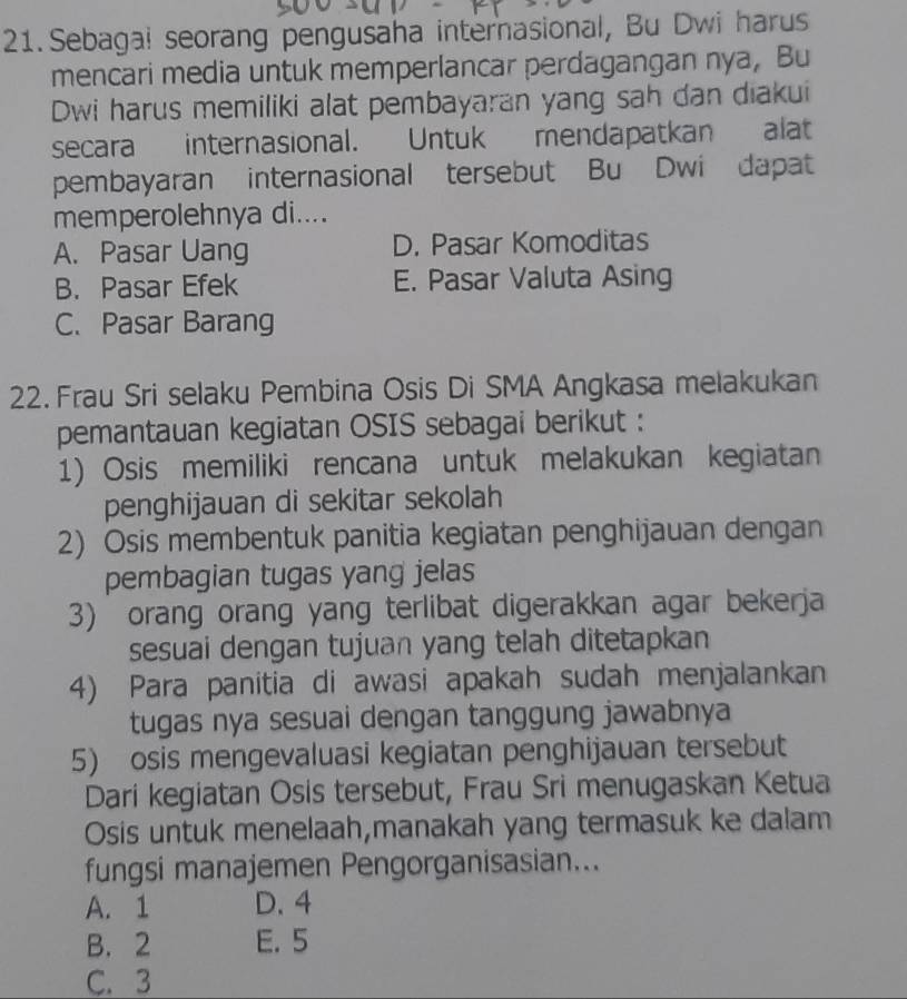 Sebagal seorang pengusaha internasional, Bu Dwi harus
mencari media untuk memperlancar perdagangan nya, Bu
Dwi harus memiliki alat pembayaran yang sah dan diakui
secara internasional. Untuk mendapatkan alat
pembayaran internasional tersebut Bu Dwi dapat
memperolehnya di....
A. Pasar Uang D. Pasar Komoditas
B. Pasar Efek E. Pasar Valuta Asing
C. Pasar Barang
22. Frau Sri selaku Pembina Osis Di SMA Angkasa melakukan
pemantauan kegiatan OSIS sebagai berikut :
1) Osis memiliki rencana untuk melakukan kegiatan
penghijauan di sekitar sekolah
2) Osis membentuk panitia kegiatan penghijauan dengan
pembagian tugas yang jelas
3) orang orang yang terlibat digerakkan agar bekerja
sesuai dengan tujuan yang telah ditetapkan
4) Para panitia di awasi apakah sudah menjalankan
tugas nya sesuai dengan tanggung jawabnya
5) osis mengevaluasi kegiatan penghijauan tersebut
Dari kegiatan Osis tersebut, Frau Sri menugaskan Ketua
Osis untuk menelaah,manakah yang termasuk ke dalam
fungsi manajemen Pengorganisasian...
A. 1 D. 4
B. 2 E. 5
C. 3