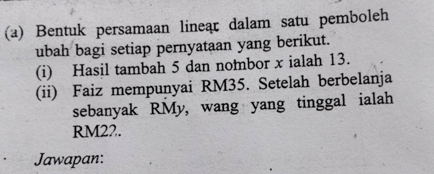 Bentuk persamaan linear dalam satu pemboleh 
ubah bagi setiap pernyataan yang berikut. 
(i) Hasil tambah 5 dan nombor x ialah 13. 
(ii) Faiz mempunyai RM35. Setelah berbelanja 
sebanyak RMy, wang yang tinggal ialah
RM22. 
Jawapan: