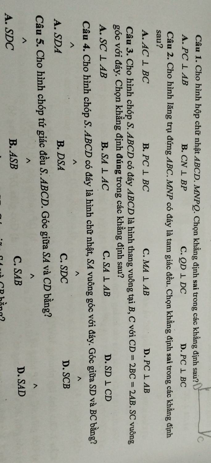 Cho hình hộp chữ nhật ABCD. MNPQ. Chọn khẳng định sai trong các khẳng định sau?
A. PC⊥ AB B. CN⊥ BP C. QD⊥ DC D. PC⊥ BC
Câu 2. Cho hình lăng trụ đứng ABC. MNP có đáy là tam giác đều. Chọn khẳng định sai trong các khẳng định
sau?
A. AC⊥ BC B. PC⊥ BC C. MA⊥ AB D. PC⊥ AB
Câu 3. Cho hình chóp S. ABCD có đáy ABCD là hình thang vuông tại B, C với CD=2BC=2AB SC vuông
góc với đáy. Chọn khẳng định đúng trong các khẳng định sau?
A. SC⊥ AB B. SA⊥ AC C. SA⊥ AB D. SD⊥ CD
Câu 4. Cho hình chóp S. ABCD có đáy là hình chữ nhật, SA vuông góc với đáy. Góc giữa SD và BC bằng?
^
^
^
^
A. SDA B. DSA
C. SDC D. SCB
Câu 5. Cho hình chóp tứ giác đều S. ABCD. Góc giữa SA và CD bằng?
^
^
^
^
A. SDC B. ASB C. SAB
D. SAD
CB bằng2