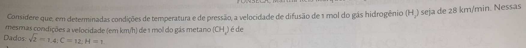 Considere que, em determinadas condições de temperatura e de pressão, a velocidade de difusão de 1 mol do gás hidrogênio (H₂) seja de 28 km/min. Nessas 
mesmas condições a velocidade (em km/h) de 1 mol do gás metano (CH₄) é de 
Dados: sqrt(2)=1,4; C=12; H=1.