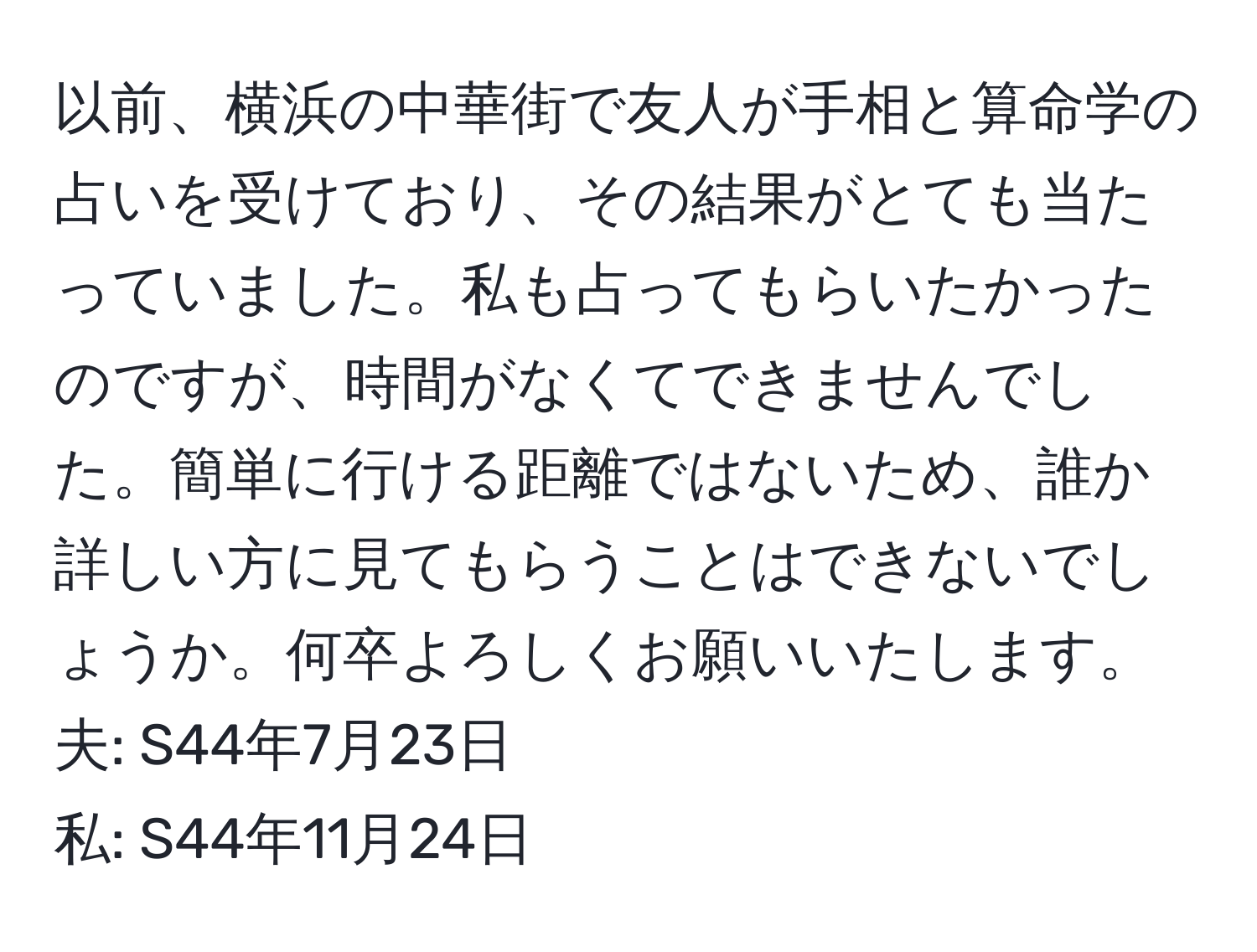 以前、横浜の中華街で友人が手相と算命学の占いを受けており、その結果がとても当たっていました。私も占ってもらいたかったのですが、時間がなくてできませんでした。簡単に行ける距離ではないため、誰か詳しい方に見てもらうことはできないでしょうか。何卒よろしくお願いいたします。  
夫: S44年7月23日  
私: S44年11月24日