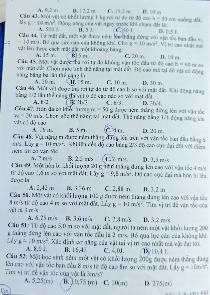 A. 9,2 m B. 17,2 m C. 15,2 m D. 10 m
Câu 43. Một vật có khối lượng 1 kg rơi tự do từ độ cao h=50c m xuống đất,
lấy g=10m/s^2 1. Động năng của vật ngay trước khi chạm đất là:
A. 500 J. B. 5 J. C. 50 J D. 0,5 J.
Câu 44. Từ mặt đất, một vật được ném lên thắng đứng với vận tốc ban đầu vo
=10m/s. Bỏ qua sức cản của không khí. Cho g=10m/s^2. Vị trí cao nhất mà
vật lên được cách mặt đất một khoảng bằng:
A. 15 m. B. 5 m. C. 20 m. D. 10 m.
Câu 45. Một vật được thả rơi tự do không vận tốc đầu từ độ cao h=60m so
với mặt đất. Chọn mốc tính thế năng tại mặt đất. Độ cao mà tại đó vật có động
năng bằng ba lần thế năng là
A. 20 m. B. 15 m. C. 10 m. D. 30 m.
Câu 46. Một vật được thả rơi tự do từ độ cao h so với mặt đất. Khi động năng
bằng 1/2 lần thể năng thì vật ở độ cao nào so với mặt đất
A. h/2 B. 2h/3 C. h/3. D. 3h/4.
Câu 47. Hòn đá có khối lượng m=50 g được ném thắng đứng lên với vận tốc
v_0=20m/s s. Chọn gốc thế năng tại mặt đất. Thế năng bằng 1/4 động năng khi
vật có độ cao
A. 16 m. B. 5 m. C. 4 m. D. 20 m.
Câu 48. Vật nặng m được ném thẳng đứng lên trên với vận tốc ban đầu bằng 6
m/s. Lấy g=10m/s^2. Khi lên đến độ cao bằng 2/3 độ cao cực đại đổi với điểm
ném thì có vận tốc
A. 2 m/s B. 2,5 m/s C. β m/s. D. 3,5 m/s
Câu 49. Một hòn bi khối lượng 20 g ném thắng đứng lên cao với vận tốc 4 m/s
từ độ cao 1,6 m so với mặt đất. Lấy g=9,8m/s^2. Độ cao cực đại mà hòn bi lên
được là
A. 2,42 m B. 3,36 m C. 2,88 m. D. 3,2 m
Câu 50. Một vật có khối lượng 100 g được ném thẳng đúng lên cao với vận tốc
8 m/s từ độ cao 4 m so với mặt đất. Lấy g=10m/s^2. Tìm vị trí đề vận tốc của
vật là 3 m/s
A. 6,75 m/s B. 3,6 m/s C. 2,8 m/s D. 3,2 m/s
Câu 51: Từ độ cao 5,0 m so với mặt đất, người ta ném một vật khối lượng 200
g thắng đứng lên cao với vận tốc đầu là 2 m/s. Bỏ qua lực cản của không khí.
Lấy gapprox 10m/s^2. Xác định cơ năng của vật tại vị trí cao nhất mà vật đạt tới.
A. 8,0 J. B. 16,4J. C. 4,0J. D. 10,4 J.
Câu 52: Một học sinh ném một vật có khối lượng 200g được ném thắng đứng
lên cao với vận tốc ban đầu 8 m/s từ độ cao 8m so với mặt đất. Lây g=10m/s^2.
Tìm vị trí đề vận tốc của vật là 3m/s?
A. 5,25(m) B. 10,75 (m) C. 10(m) D. 275(m)
C18
Vậ T L ỷ 10 - CD 4 -HK2