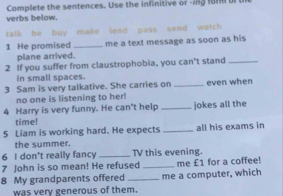 Complete the sentences. Use the infinitive or -ing form of th 
verbs below. 
talk be buy make lend pass send watch 
1 He promised _me a text message as soon as his 
plane arrived. 
2 If you suffer from claustrophobia, you can't stand_ 
in small spaces. 
3 Sam is very talkative. She carries on _even when 
no one is listening to her! 
4 Harry is very funny. He can't help _jokes all the 
time! 
5 Liam is working hard. He expects _all his exams in 
the summer. 
6 I don’t really fancy _TV this evening. 
7 John is so mean! He refused _me £1 for a coffee! 
8 My grandparents offered _me a computer, which 
was very generous of them.