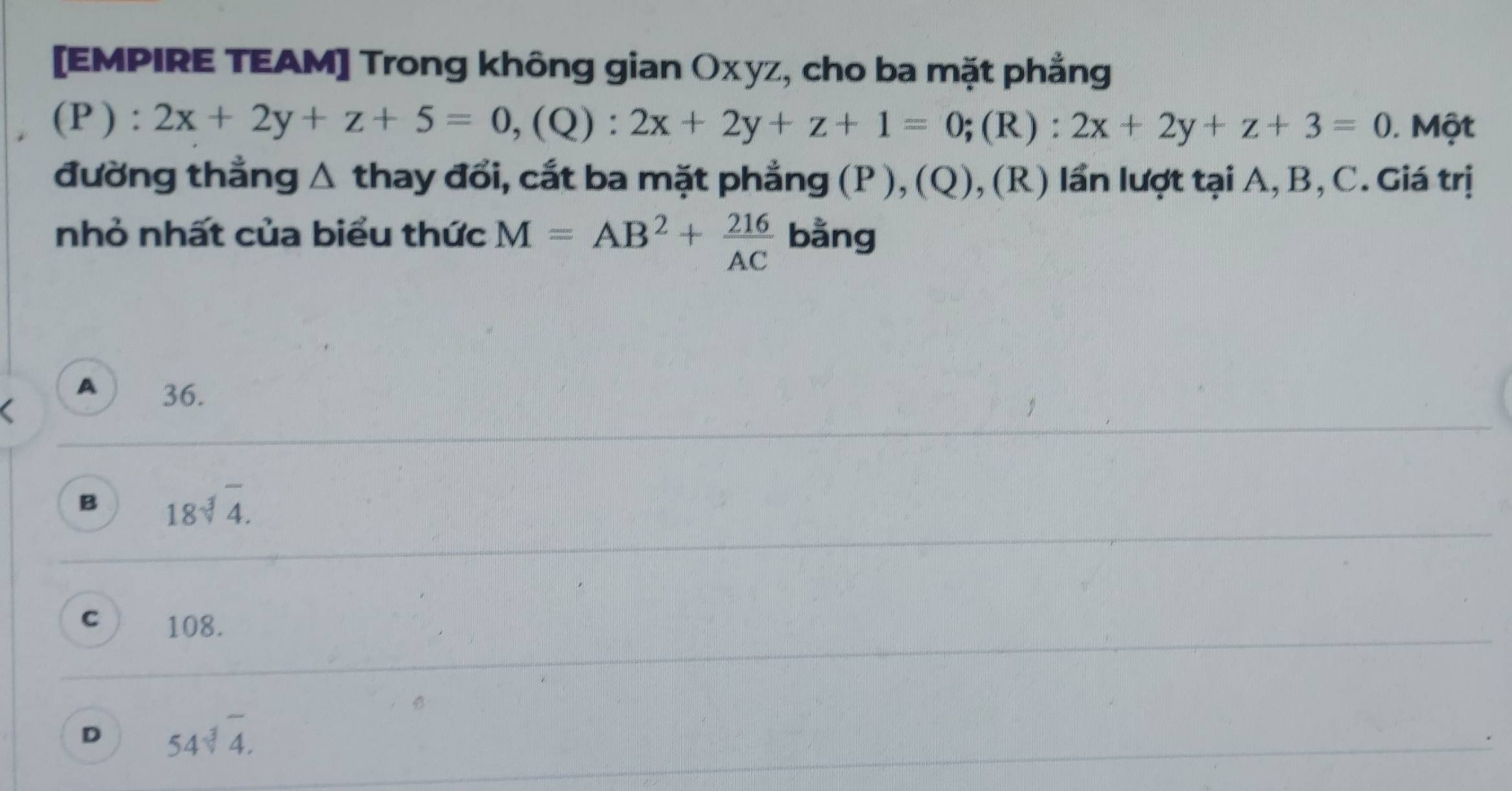 [EMPIRE TEAM] Trong không gian Οχyz, cho ba mặt phẳng
(P):2x+2y+z+5=0, (Q):2x+2y+z+1=0; (R):2x+2y+z+3=0 Một
đường thẳng Δ thay đổi, cắt ba mặt phẳng (P), (Q), (R) lần lượt tại A, B, C. Giá trị
nhỏ nhất của biểu thức M=AB^2+ 216/AC  bằng
A 36.
B 18sqrt[3](4).
C 108.
D 54sqrt[3](4).