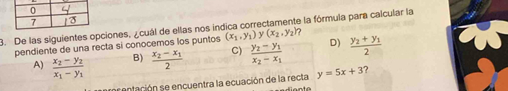 De las siguientes opciones, ¿cuál de ellas nos indica correctamente la fórmula para calcular la
D) frac y_2+y_12
pendiente de una recta si conocemos los puntos (x_1,y_1) y (x_2,y_2)
A) frac x_2-y_2x_1-y_1
B) frac x_2-x_12
C) frac y_2-y_1x_2-x_1
imcentación se encuentra la ecuación de la recta y=5x+3 ?