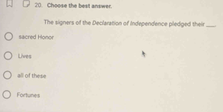 Choose the best answer.
The signers of the Declaration of Independence pledged their _.
sacred Honor
Lives
all of these
Fortunes