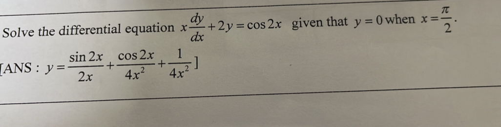 Solve the differential equation x dy/dx +2y=cos 2x given that y=0 when x= π /2 . 
[ANS : y= sin 2x/2x + cos 2x/4x^2 + 1/4x^2 ]